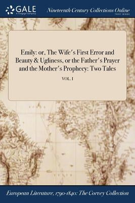 Emily: or, The Wife's First Error and Beauty & Ugliness, or the Father's Prayer and the Mother's Prophecy: Two Tales; VOL. I by Anonymous