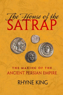 The House of the Satrap: The Making of the Ancient Persian Empire by King, Rhyne