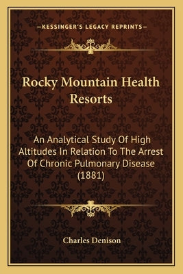 Rocky Mountain Health Resorts: An Analytical Study Of High Altitudes In Relation To The Arrest Of Chronic Pulmonary Disease (1881) by Denison, Charles