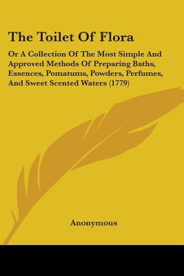 The Toilet Of Flora: Or A Collection Of The Most Simple And Approved Methods Of Preparing Baths, Essences, Pomatums, Powders, Perfumes, And by Anonymous