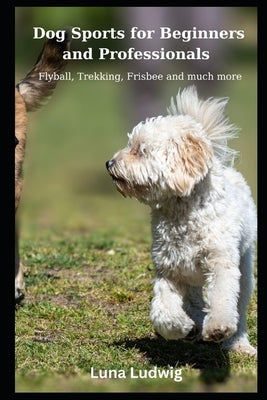 Dog Sports for Beginners and Professionals: Flyball, Trekking, Frisbee and much more by Ludwig, Luna