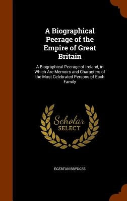 A Biographical Peerage of the Empire of Great Britain: A Biographical Peerage of Ireland, in Which Are Memoirs and Characters of the Most Celebrated P by Brydges, Egerton