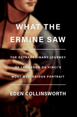 What the Ermine Saw: The Extraordinary Journey of Leonardo Da Vinci's Most Mysterious Portrait by Collinsworth, Eden