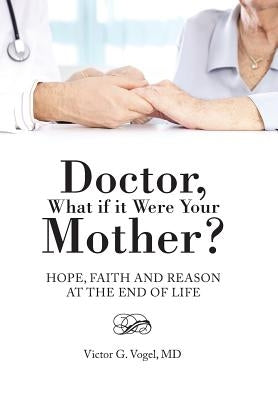 Doctor, What if it Were Your Mother?: Hope, Faith and Reason at the End of Life by Vogel, Victor G.