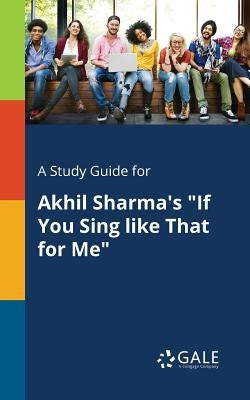 A Study Guide for Akhil Sharma's If You Sing Like That for Me by Gale, Cengage Learning