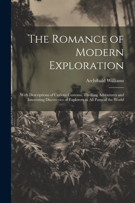 The Romance of Modern Exploration: With Descriptions of Curious Customs, Thrilling Adventures and Interesting Discoveries of Explorers in All Parts of by Williams, Archibald