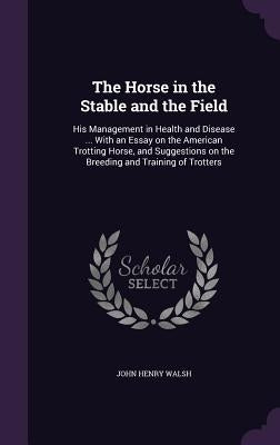The Horse in the Stable and the Field: His Management in Health and Disease ... With an Essay on the American Trotting Horse, and Suggestions on the B by Walsh, John Henry