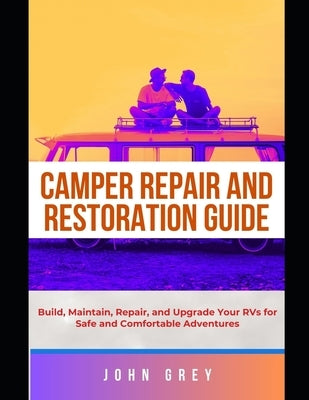 Camper Repair and Restoration Guide: Build, Maintain, Repair, and Upgrade Your RVs for Safe and Comfortable Adventures by Grey, John