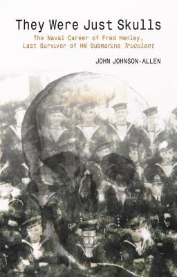 They Were Just Skulls: The Naval Career of Fred Henley, Last Survivor of Hm Submarine Truculent by Johnson-Allen, John