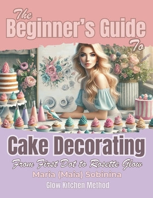 The Beginner's Guide to Cake Decorating: From First Dot to Rosette Glow by Sobinina, Maria