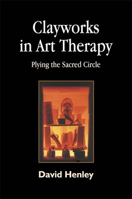 Clayworks in Art Therapy: Plying the Sacred Circle by Henley, David