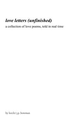 love letters (unfinished): a collection of love poems, told in real time by Bowman, Lorelei J. P.