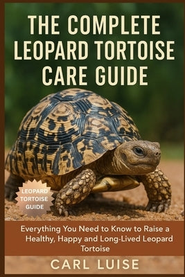 The Complete Leopard Tortoise Care Guide: Everything You Need to Know to Raise a Healthy, Happy and Long-Lived Leopard Tortoise by Luise, Carl