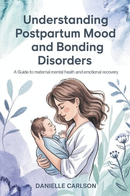 Understanding Postpartum Mood and Bonding Disorders: A Guide to Maternal Mental Health and Emotional Recovery by Carlson, Danielle