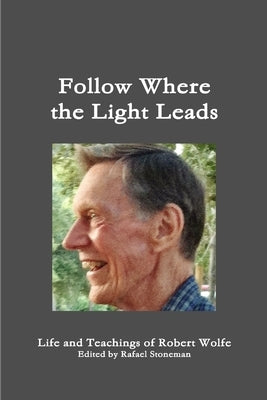 Follow Where the Light Leads-- Life and Teachings of Robert Wolfe by Stoneman, Rafael