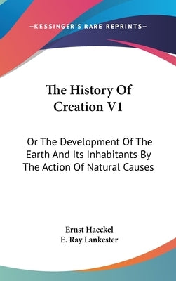 The History Of Creation V1: Or The Development Of The Earth And Its Inhabitants By The Action Of Natural Causes by Haeckel, Ernst