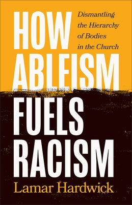 How Ableism Fuels Racism: Dismantling the Hierarchy of Bodies in the Church by Hardwick, Lamar