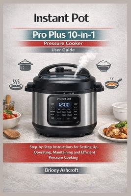 Instant Pot Pro Plus 10-in-1 Pressure Cooker User Guide: Step-by-Step Instructions for Setting up, Operating, Maintaining and Efficient Pressure Cooki by Ashcroft, Briony