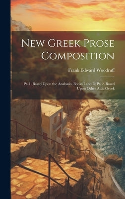 New Greek Prose Composition: Pt. 1. Based Upon the Anabasis, Books I and Ii; Pt. 2. Based Upon Other Attic Greek by Woodruff, Frank Edward