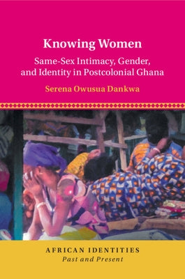 Knowing Women: Same-Sex Intimacy, Gender, and Identity in Postcolonial Ghana by Dankwa, Serena Owusua