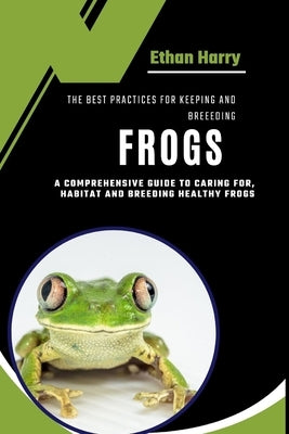 The Best Practices for Keeping and Breeding Frogs: A Comprehensive Guide to Caring For, Habitat and Breeding Healthy Frogs by Harry, Ethan
