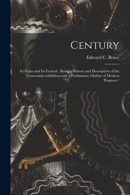 Century: Its Fruits and Its Festival: Being a History and Description of the Centennial Exhibition, with a Preliminary Outline of Modern Progress / by Bruce, Edward C.