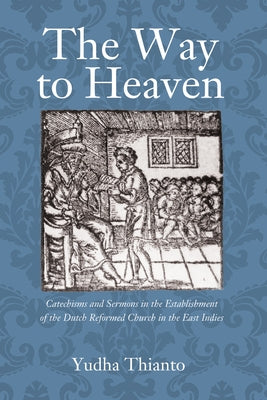 The Way to Heaven: Catechisms and Sermons in the Establishment of the Dutch Reformed Church in the East Indies by Tjondrowardojo, Yudha Thianto