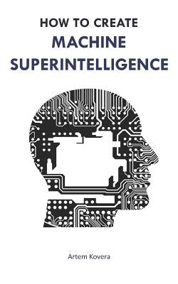 How to Create Machine Superintelligence: A Quick Journey through Classical/Quantum Computing, Artificial Intelligence, Machine Learning, and Neural Ne by Kovera, Artem
