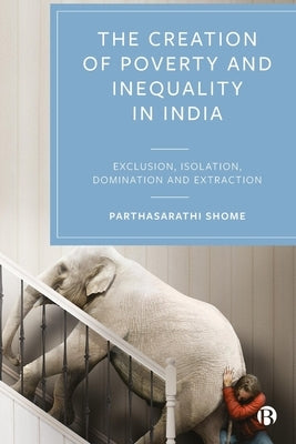 The Creation of Poverty and Inequality in India: Exclusion, Isolation, Domination and Extraction by Shome, Parthasarathi