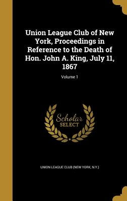 Union League Club of New York, Proceedings in Reference to the Death of Hon. John A. King, July 11, 1867; Volume 1 by Union League Club (New York, N. y. ).