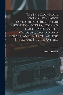 The Erie Cook Book, Containing a Large Collection of Recipes for Domestic Cookery, Cooking for the Sick, Care of Wardrobe, Laundry and House Plants, B by Sterrett, Laura C.