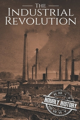 The Industrial Revolution: A History From Beginning to End by History, Hourly