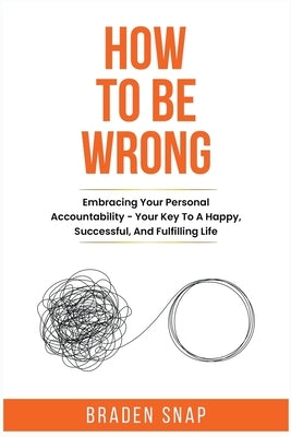 How To Be Wrong: Embracing Your Personal Accountability - Your Key To A Happy, Successful, And Fulfilling Life by Snap, Braden