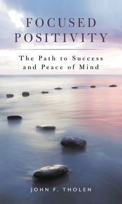 Focused Positivity: The Path to Success and Peace of Mind by Tholen, John F.