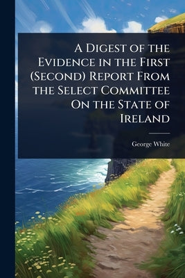 A Digest of the Evidence in the First (Second) Report From the Select Committee On the State of Ireland by White, George