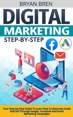 Digital Marketing Step-by-Step: Your Step-by-Step Guide To Learn How To Generate Leads And Sell Through Google, Facebook And Email Marketing Campaigns by Bren, Bryan