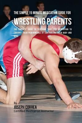 The Simple 15 Minute Meditation Guide for Wrestling Parents: The Parents' Guide to Teaching Your Kids Meditation to Enhance Their Performance by Contr by Correa (Certified Meditation Instructor)
