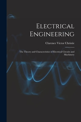 Electrical Engineering; the Theory and Characteristics of Electrical Circuits and Machinery by Christie, Clarence Victor