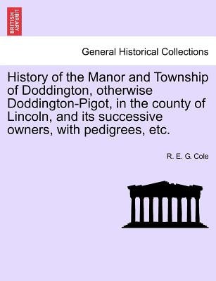 History of the Manor and Township of Doddington, Otherwise Doddington-Pigot, in the County of Lincoln, and Its Successive Owners, with Pedigrees, Etc. by Cole, R. E. G.
