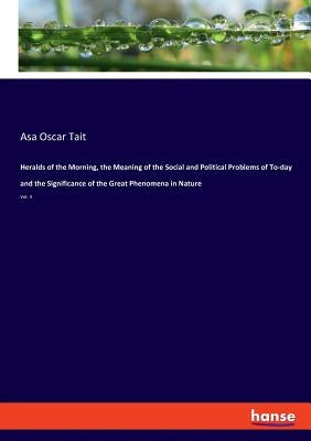 Heralds of the Morning, the Meaning of the Social and Political Problems of To-day and the Significance of the Great Phenomena in Nature: Vol. 3 by Tait, Asa Oscar