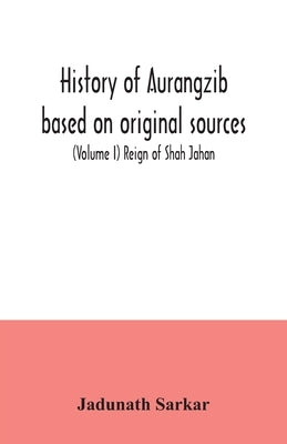 History of Aurangzib based on original sources (Volume I) Reign of Shah Jahan by Sarkar, Jadunath