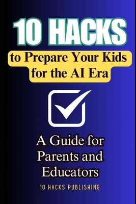 10 Hacks to Prepare Your Kids for the AI Future: A Guide for Parents and Educators by 10 Hacks Publishing
