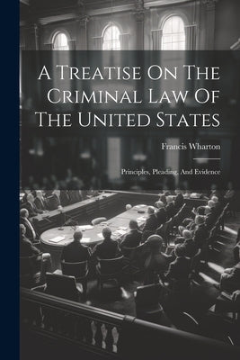 A Treatise On The Criminal Law Of The United States: Principles, Pleading, And Evidence by Wharton, Francis
