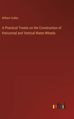 A Practical Treatis on the Construction of Horizontal and Vertical Water-Wheels by Cullen, William