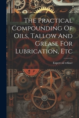 The Practical Compounding Of Oils, Tallow And Grease For Lubrication, Etc by Refiner, Expert Oil