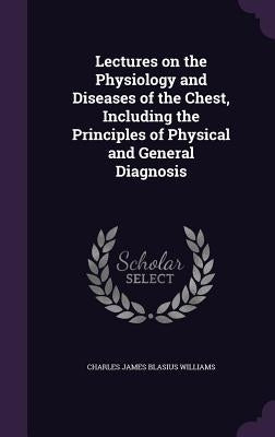 Lectures on the Physiology and Diseases of the Chest, Including the Principles of Physical and General Diagnosis by Williams, Charles James Blasius