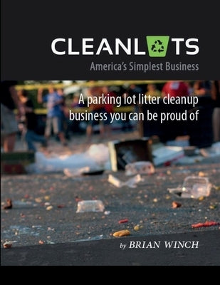 Cleanlots: America's Simplest Business, a Parking Lot Litter Cleanup Business You Can Be Proud Of by Winch, Brian