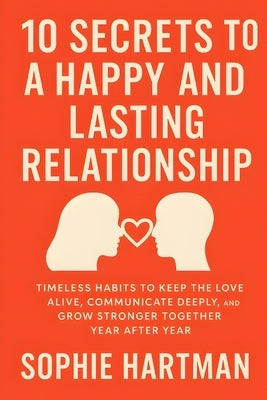10 Secrets to a Happy and Lasting Relationship: Timeless Habits to Keep the Love Alive, Communicate Deeply, and Grow Stronger Together Year After Year by Hartman, Sophie