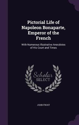 Pictorial Life of Napoleon Bonaparte, Emperor of the French: With Numerous Illustrative Anecdotes of His Court and Times by Frost, John