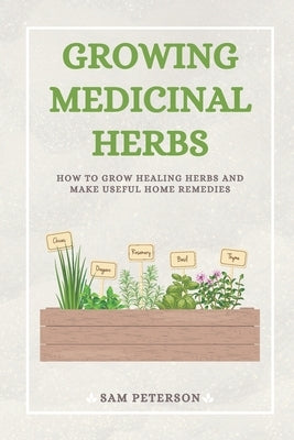 Growing Medicinal Herbs: How to Grow Healing Herbs and Make Useful Home Remedies by Peterson, Sam